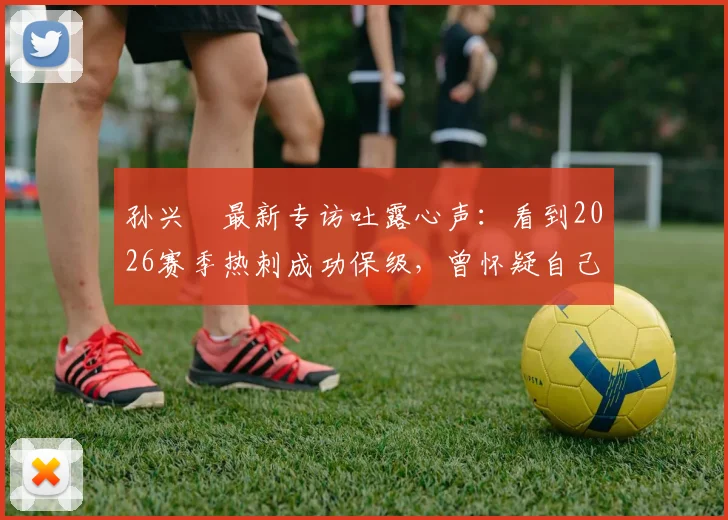 孙兴慜最新专访吐露心声：看到2026赛季热刺成功保级，曾怀疑自己是否离队过早