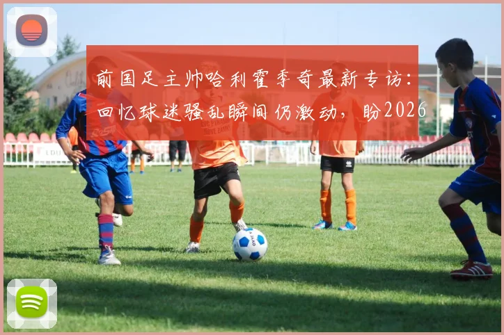 前国足主帅哈利霍季奇最新专访：回忆球迷骚乱瞬间仍激动，盼2026年以积极姿态告别绿茵场