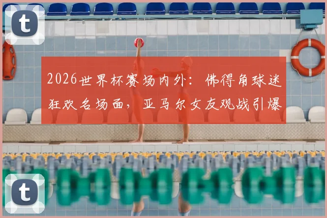 2026世界杯赛场内外：佛得角球迷狂欢名场面，亚马尔女友观战引爆社交媒体话题