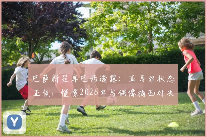 巴萨新星库巴西透露:亚马尔状态正佳,憧憬2026年与偶像梅西对决,坦言防守压力巨大