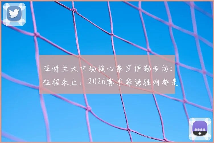 亚特兰大中场核心弗罗伊勒专访：征程未止，2026赛季每场胜利都是目标，深度剖析球队战术与心态