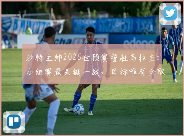沙特主帅2026世预赛誓胜乌拉圭:小组赛最关键一战,目标唯有全取三分