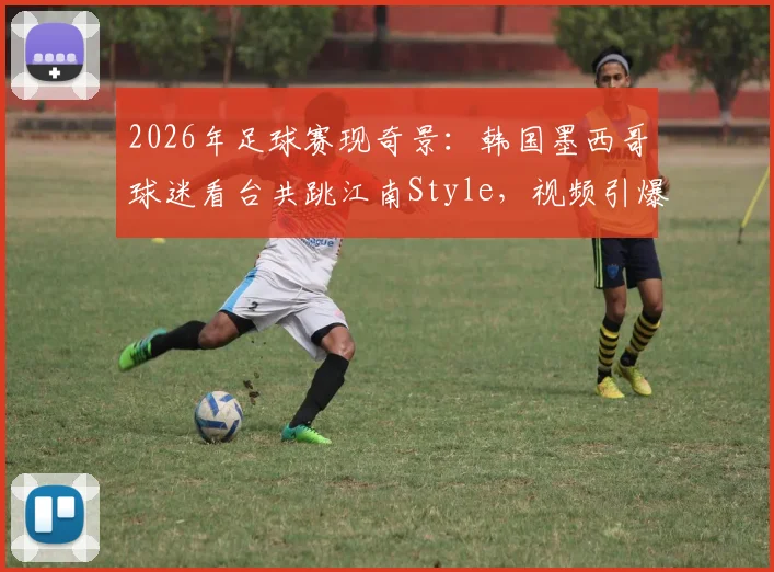 2026年足球赛现奇景：韩国墨西哥球迷看台共跳江南Style，视频引爆网络背后的文化交融