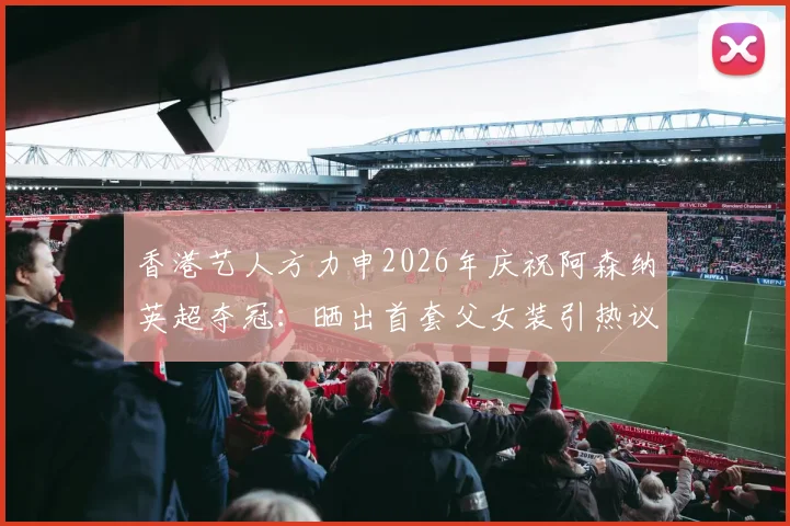 香港艺人方力申2026年庆祝阿森纳英超夺冠:晒出首套父女装引热议,忠诚球迷的冠军时刻